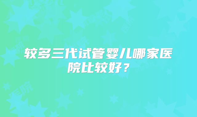 较多三代试管婴儿哪家医院比较好?