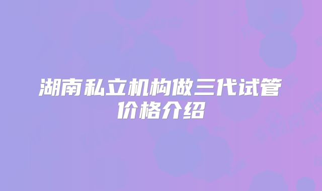 湖南私立机构做三代试管价格介绍