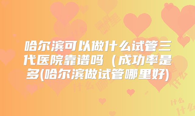 哈尔滨可以做什么试管三代医院靠谱吗（成功率是多(哈尔滨做试管哪里好)