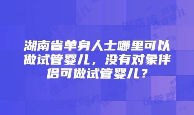 湖南省单身人士哪里可以做试管婴儿,没有对象伴侣可做试管婴儿?
