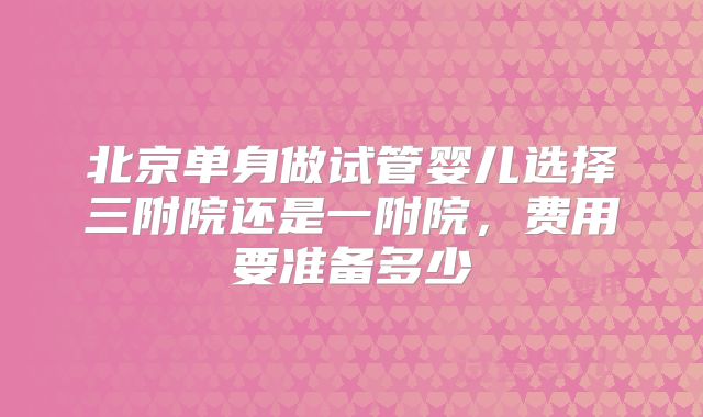 北京单身做试管婴儿选择三附院还是一附院,费用要准备多少