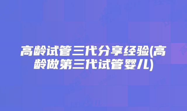 高龄试管三代分享经验(高龄做第三代试管婴儿)