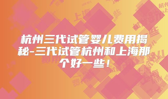杭州三代试管婴儿费用揭秘-三代试管杭州和上海那个好一些！