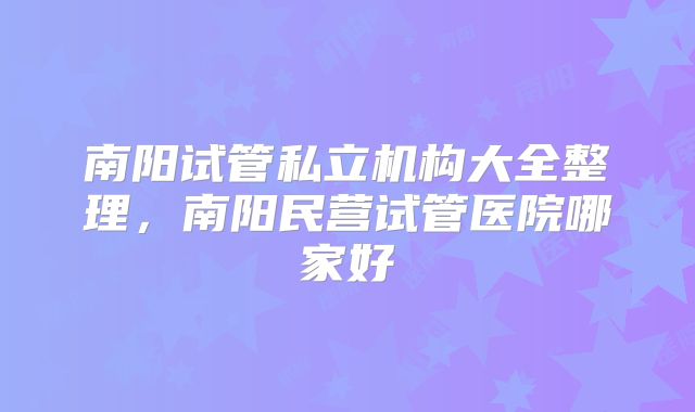 南阳试管私立机构大全整理，南阳民营试管医院哪家好