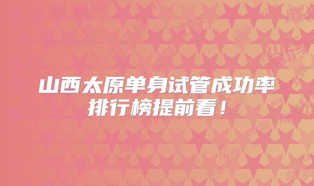 山西太原单身试管成功率排行榜提前看!