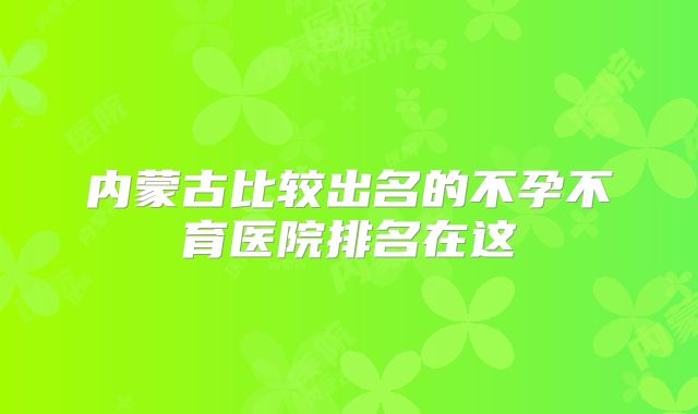 内蒙古比较出名的不孕不育医院排名在这