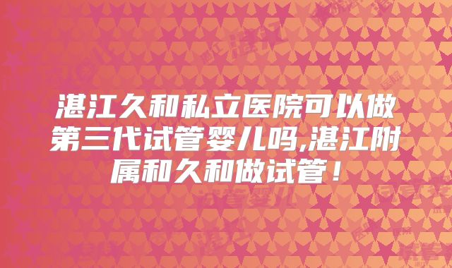 湛江久和私立医院可以做第三代试管婴儿吗,湛江附属和久和做试管!