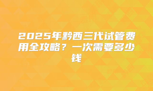 2025年黔西三代试管费用全攻略?一次需要多少钱