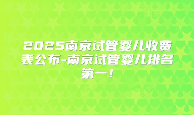 2025南京试管婴儿收费表公布-南京试管婴儿排名第一!