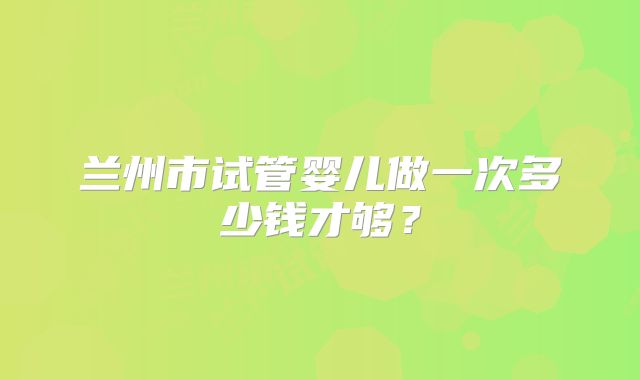 兰州市试管婴儿做一次多少钱才够?