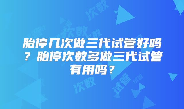 胎停几次做三代试管好吗？胎停次数多做三代试管有用吗？