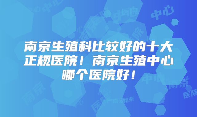 南京生殖科比较好的十大正规医院！南京生殖中心哪个医院好！