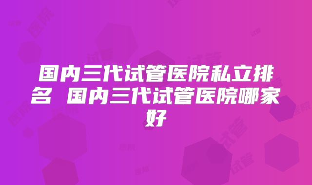 国内三代试管医院私立排名 国内三代试管医院哪家好
