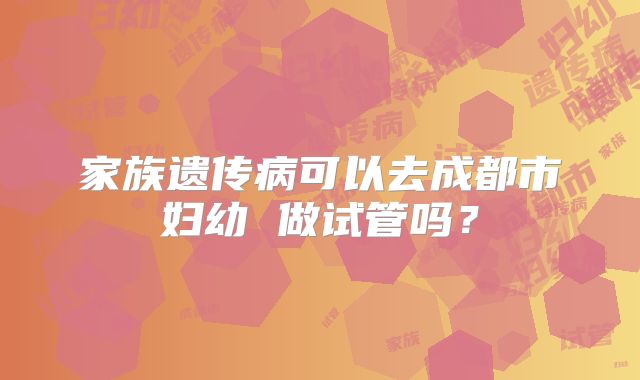 家族遗传病可以去成都市妇幼 做试管吗?