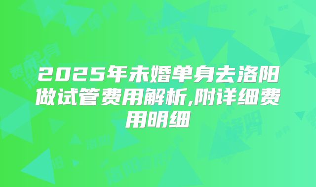 2025年未婚单身去洛阳做试管费用解析,附详细费用明细