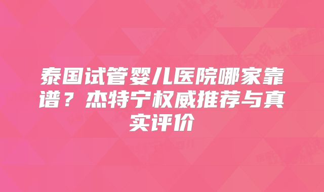 泰国试管婴儿医院哪家靠谱？杰特宁权威推荐与真实评价