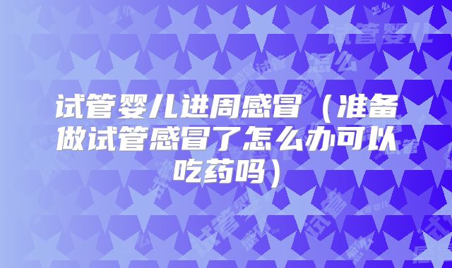试管婴儿进周感冒(准备做试管感冒了怎么办可以吃药吗)