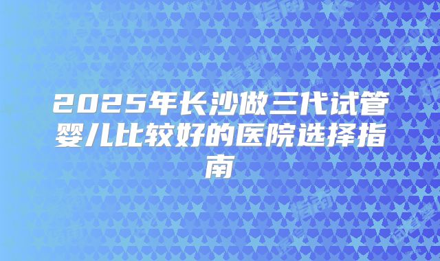 2025年长沙做三代试管婴儿比较好的医院选择指南