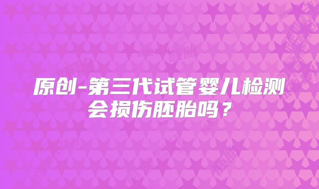 原创-第三代试管婴儿检测会损伤胚胎吗？