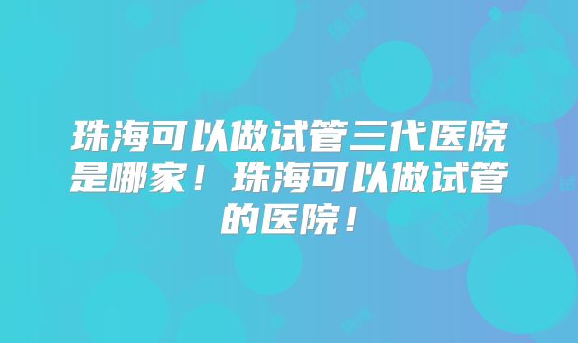 珠海可以做试管三代医院是哪家！珠海可以做试管的医院！