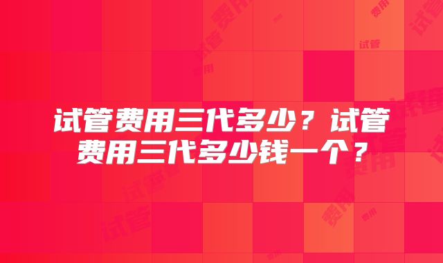 试管费用三代多少?试管费用三代多少钱一个?