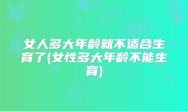 女人多大年龄就不适合生育了(女性多大年龄不能生育)