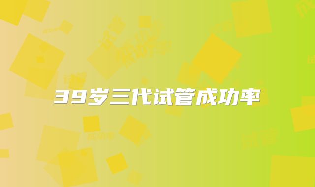 39岁三代试管成功率
