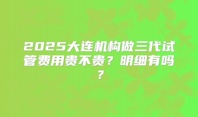 2025大连机构做三代试管费用贵不贵？明细有吗？
