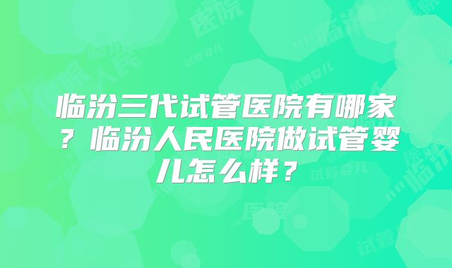 临汾三代试管医院有哪家?临汾人民医院做试管婴儿怎么样?