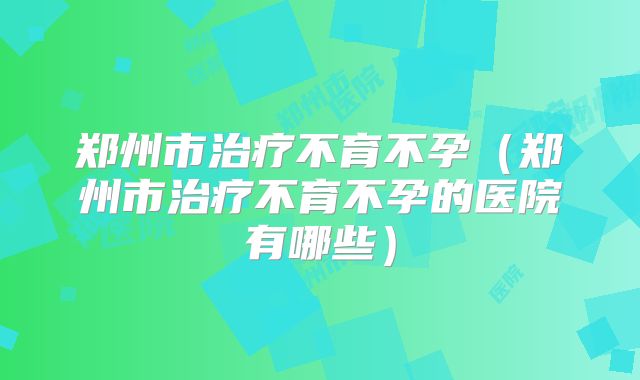 郑州市治疗不育不孕(郑州市治疗不育不孕的医院有哪些)