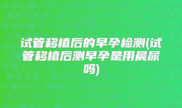 试管移植后的早孕检测(试管移植后测早孕是用晨尿吗)