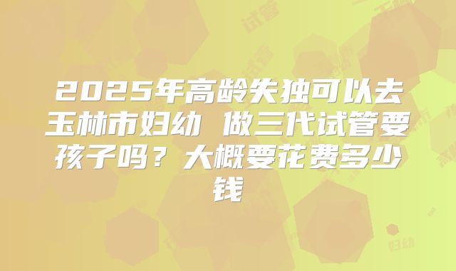 2025年高龄失独可以去玉林市妇幼 做三代试管要孩子吗?大概要花费多少钱