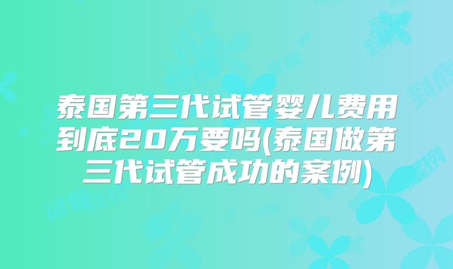 泰国第三代试管婴儿费用到底20万要吗(泰国做第三代试管成功的案例)
