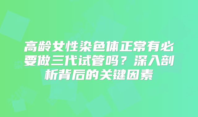 高龄女性染色体正常有必要做三代试管吗？深入剖析背后的关键因素