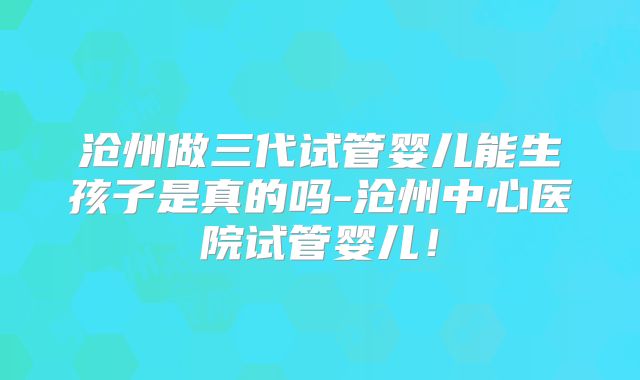 沧州做三代试管婴儿能生孩子是真的吗-沧州中心医院试管婴儿!