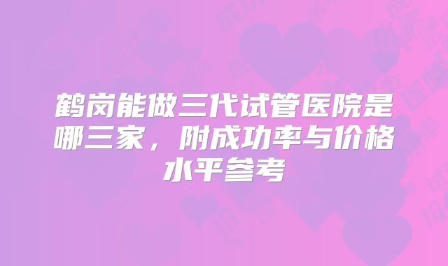 鹤岗能做三代试管医院是哪三家，附成功率与价格水平参考