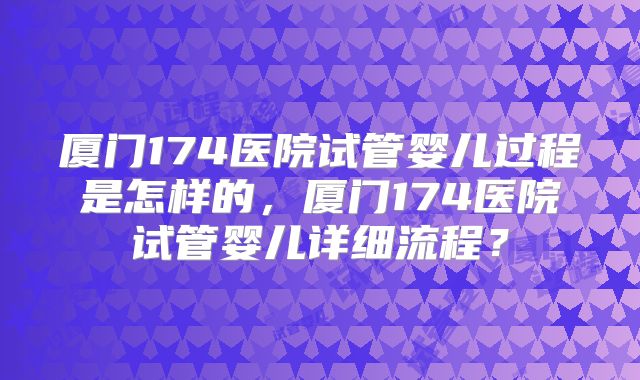 厦门174医院试管婴儿过程是怎样的,厦门174医院试管婴儿详细流程?