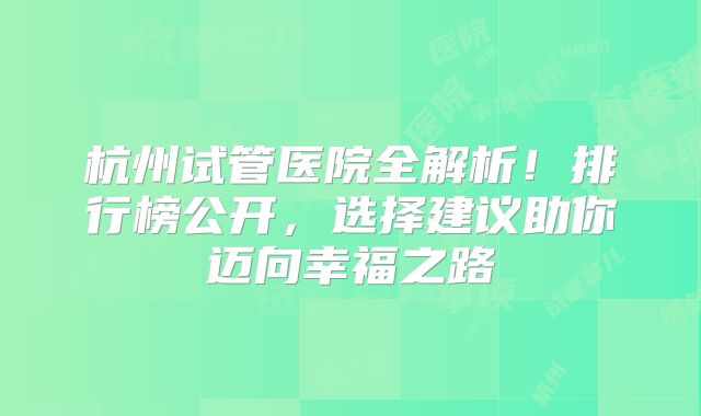 杭州试管医院全解析！排行榜公开，选择建议助你迈向幸福之路