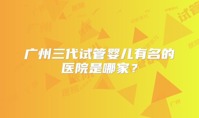 广州三代试管婴儿有名的医院是哪家?