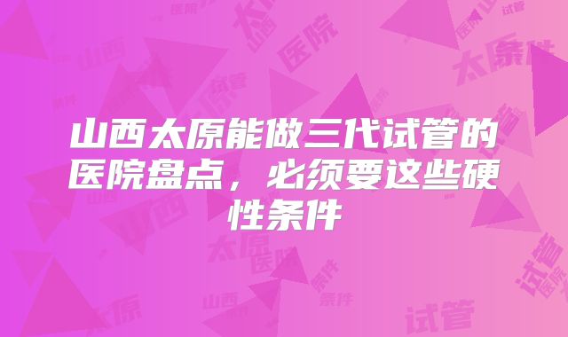 山西太原能做三代试管的医院盘点，必须要这些硬性条件