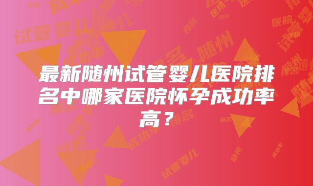 最新随州试管婴儿医院排名中哪家医院怀孕成功率高?
