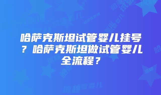 哈萨克斯坦试管婴儿挂号?哈萨克斯坦做试管婴儿全流程?