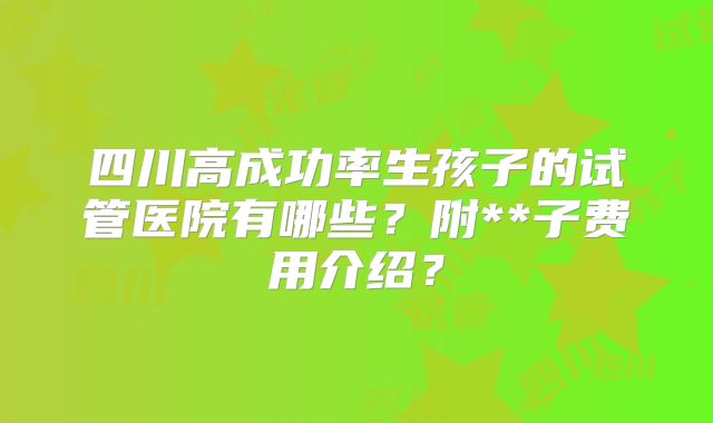四川高成功率生孩子的试管医院有哪些?附**子费用介绍?