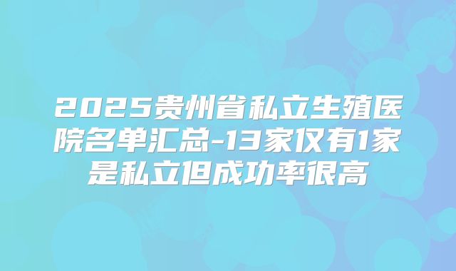 2025贵州省私立生殖医院名单汇总-13家仅有1家是私立但成功率很高