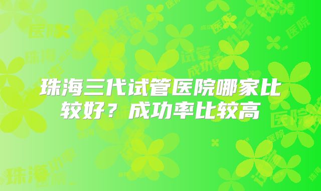 珠海三代试管医院哪家比较好？成功率比较高