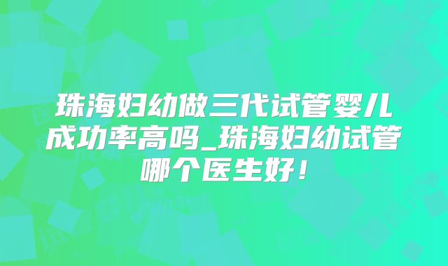 珠海妇幼做三代试管婴儿成功率高吗_珠海妇幼试管哪个医生好!