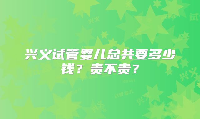 兴义试管婴儿总共要多少钱?贵不贵?