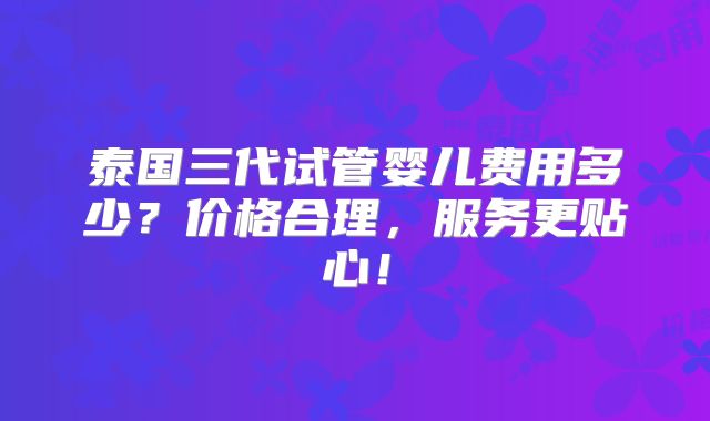 泰国三代试管婴儿费用多少？价格合理，服务更贴心！