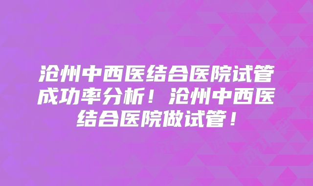 沧州中西医结合医院试管成功率分析！沧州中西医结合医院做试管！