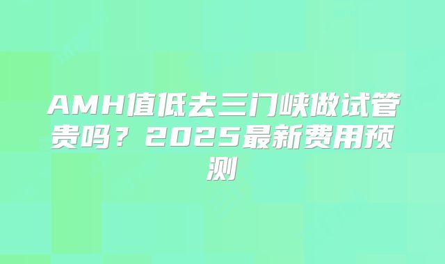 AMH值低去三门峡做试管贵吗？2025最新费用预测